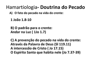 O fato do pecado na vida do crente: 1 João 1.8-10 B) O padrão para o crente: Andar na Luz ( 1Jo 1.7) C) A prevenção do pecado na vida do crente: Através da Palavra de Deus (Sl 119.11) A intercessão de Cristo ( Jo 17.15) O Espírito Santo que habita nele (Jo 7.37-39) Hamartiologia - Doutrina do Pecado 