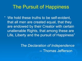 The Pursuit of Happiness  “  We hold these truths to be self-evident, that all men are created equal, that they are endowed by their Creator with certain unalienable Rights, that among these are Life, Liberty and the pursuit of Happiness” The Declaration of Independence -- Thomas Jefferson  