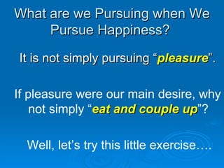 What are we Pursuing when We Pursue Happiness?  It is not simply pursuing “ pleasure ”. If pleasure were our main desire, why not simply “ eat and couple up ”?  Well, let’s try this little exercise…. . 