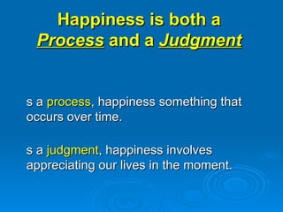 Happiness is both a  Process  and a  Judgment   As a  process , happiness something that occurs over time.  As a  judgment , happiness involves appreciating our lives in the moment. 