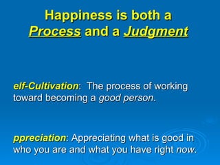 Happiness is both a  Process  and a  Judgment   Self-Cultivation :  The process of working toward becoming a  good person . Appreciation : Appreciating what is good in who you are and what you have right  now .  