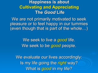 Happiness is about  Cultivating and Appreciating  The  Good  Life We are not primarily motivated to seek pleasure or to feel happy in our tummies (even though that is part of the whole…) We seek to live a  good  life. We seek to be  good  people. We evaluate our lives accordingly: Is my life going the  right  way? What is  good  in my life? 