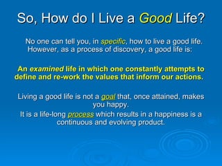 So, How do I Live a  Good  Life? No one can tell you, in  specific , how to live a good life.  However, as a process of discovery, a good life is:  An  examined  life in which one constantly attempts to define and re-work the values that inform our actions.   Living a good life is not a  goal  that, once attained, makes you happy. It is a life-long  process   which results in a happiness is a continuous and evolving product. 