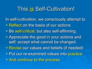 This  is  Self-Cultivation! In self-cultivation, we consciously attempt to Reflect  on the basis of our actions Be  self-critical , but also self-affirming. Appreciate the good in your actions and self; accept what cannot be changed.  Revise  our values and beliefs (if needed) Put our re-examined values into  practice And continue to the process. 