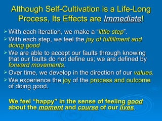 Although Self-Cultivation is a Life-Long Process, Its Effects are  Immediate ! With each iteration, we make a “ little step ”. With each step, we feel the  joy of fulfillment and doing good We are able to accept our faults through knowing that our faults do not define us; we are defined by  forward movements .  Over time, we develop in the direction of our  values. We experience the  joy  of the  process and outcome  of doing good. We feel “happy” in the sense of feeling  good  about the  moment  and  course  of our  lives .  