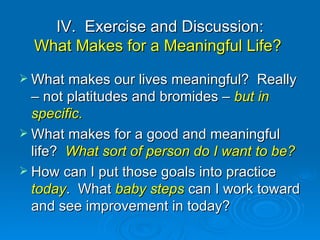 IV.  Exercise and Discussion: What Makes for a Meaningful Life?  What makes our lives meaningful?  Really – not platitudes and bromides –  but in specific.  What makes for a good and meaningful life?  What sort of person do I want to be? How can I put those goals into practice  today .  What  baby steps  can I work toward and see improvement in today?  
