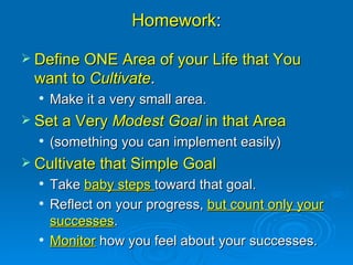 Homework : Define ONE Area of your Life that You want to  Cultivate .  Make it a very small area. Set a Very  Modest Goal  in that Area   (something you can implement easily) Cultivate that Simple Goal Take  baby steps  toward that goal.  Reflect on your progress,  but count only your successes . Monitor  how you feel about your successes. 