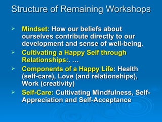 Structure of Remaining Workshops Mindset:  How our beliefs about ourselves contribute directly to our development and sense of well-being. Cultivating a Happy Self through Relationships: . … Components of a Happy Life : Health (self-care), Love (and relationships), Work (creativity) Self-Care:  Cultivating Mindfulness, Self-Appreciation and Self-Acceptance 