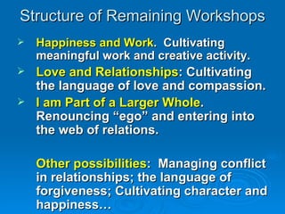 Structure of Remaining Workshops Happiness and Work .  Cultivating meaningful work and creative activity. Love and Relationships : Cultivating the language of love and compassion. I am Part of a Larger Whole . Renouncing “ego” and entering into the web of relations. Other possibilities :  Managing conflict in relationships; the language of forgiveness; Cultivating character and happiness… 