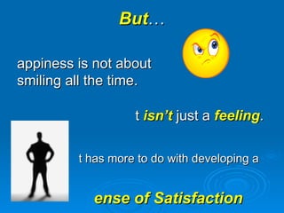 But … Happiness is not about smiling all the time.  It  isn’t  just a  feeling . It has more to do with developing a  Sense of Satisfaction  with One’s Life .  