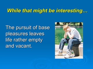 While that might be interesting… The pursuit of base pleasures leaves life rather empty and vacant. 