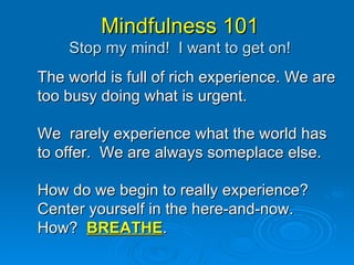 Mindfulness 101 Stop my mind!  I want to get on! The world is full of rich experience. We are too busy doing what is urgent. We  rarely experience what the world has to offer.  We are always someplace else. How do we begin to really experience?  Center yourself in the here-and-now. How?  BREATHE . 