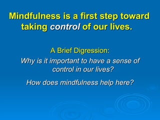 Mindfulness is a first step toward taking  control  of our lives.  A Brief Digression: Why is it important to have a sense of control in our lives? How does mindfulness help here? 