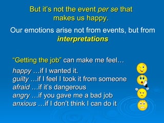 But it’s not the event  per se  that  makes us happy.  “ Getting the job”  can make me feel… happy  …if I wanted it. guilty  …if I feel I took it from someone afraid  …if it’s dangerous angry  …if you gave me a bad job anxious  …if I don’t think I can do it Our emotions arise not from events, but from  interpretations 