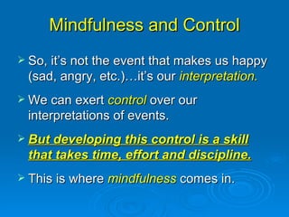 Mindfulness and Control So, it’s not the event that makes us happy (sad, angry, etc.)…it’s our  interpretation. We can exert  control  over our interpretations of events. But developing this control is a skill that takes time, effort and discipline. This is where  mindfulness  comes in. 