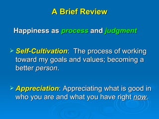 A Brief Review Happiness as  process  and  judgment Self-Cultivation :  The process of working toward my goals and values; becoming a better  person . Appreciation : Appreciating what is good in who you are and what you have right  now .  