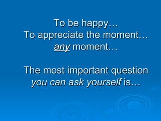 To be happy… To appreciate the moment… any  moment… The most important question  you can ask yourself  is… 