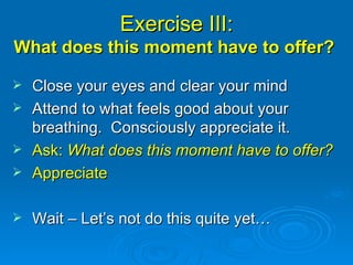 Exercise III: What does this moment have to offer?  Close your eyes and clear your mind Attend to what feels good about your breathing.  Consciously appreciate it. Ask:  What does this moment have to offer? Appreciate Wait – Let’s not do this quite yet… 
