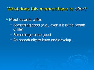 What does this moment have to  offer ? Most events offer:  Something good (e.g., even if it is the breath of life) Something not so good An opportunity to learn and develop 