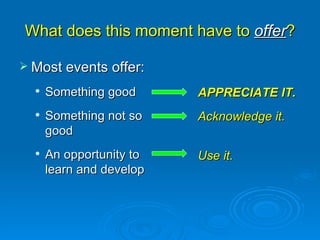 What does this moment have to  offer ? Most events offer:  Something good Something not so good An opportunity to learn and develop APPRECIATE IT.  Acknowledge it. Use it.  