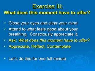 Exercise III: What does this moment have to offer?  Close your eyes and clear your mind Attend to what feels good about your breathing.  Consciously appreciate it. Ask:  What does this moment have to offer? Appreciate, Reflect, Contemplate Let’s do this for one full minute 