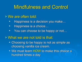 Mindfulness and Control We are often told:  Happiness is a decision you make… Happiness is a choice… You can choose to be happy or not… What we are not told is that: Choosing to be happy is not as simple as choosing vanilla ice cream. We must learn  HOW  to make this choice a hundred times a day 