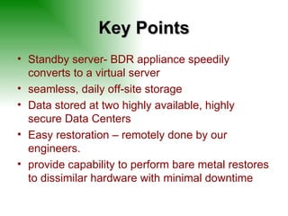 Key Points Standby server- BDR appliance speedily converts to a virtual server seamless, daily off-site storage Data stored at two highly available, highly secure Data Centers Easy restoration – remotely done by our engineers.  provide capability to perform bare metal restores to dissimilar hardware with minimal downtime 