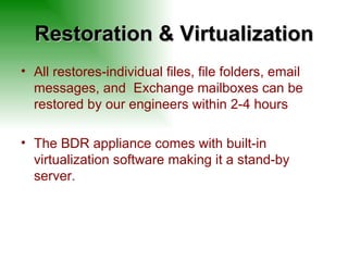 Restoration & Virtualization All restores-individual files, file folders, email messages, and  Exchange mailboxes can be restored by our engineers within 2-4 hours The BDR appliance comes with built-in virtualization software making it a stand-by server.  