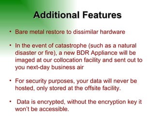 Additional Features Bare metal restore to dissimilar hardware In the event of catastrophe (such as a natural disaster or fire), a new BDR Appliance will be imaged at our collocation facility and sent out to you next-day business air For security purposes, your data will never be hosted, only stored at the offsite facility.  Data is encrypted, without the encryption key it won’t be accessible. 
