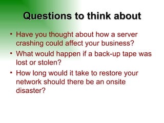 Questions to think about Have you thought about how a server crashing could affect your business? What would happen if a back-up tape was lost or stolen? How long would it take to restore your network should there be an onsite disaster? 