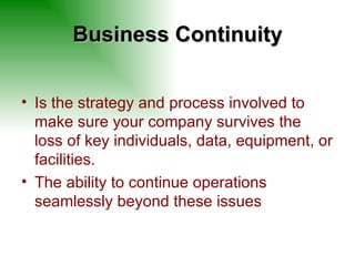 Business Continuity Is the strategy and process involved to make sure your company survives the loss of key individuals, data, equipment, or facilities. The ability to continue operations seamlessly beyond these issues 