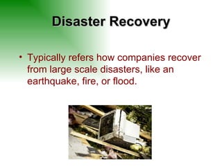 Disaster Recovery Typically refers how companies recover from large scale disasters, like an earthquake, fire, or flood. 