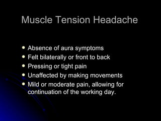 Muscle Tension Headache Absence of aura symptoms Felt bilaterally or front to back Pressing or tight pain Unaffected by making movements Mild or moderate pain, allowing for continuation of the working day. 