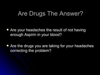 Are Drugs The Answer? Are your headaches the result of not having enough Aspirin in your blood? Are the drugs you are taking for your headaches correcting the problem? 