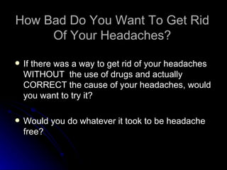 How Bad Do You Want To Get Rid Of Your Headaches? If there was a way to get rid of your headaches WITHOUT  the use of drugs and actually CORRECT the cause of your headaches, would you want to try it? Would you do whatever it took to be headache free? 