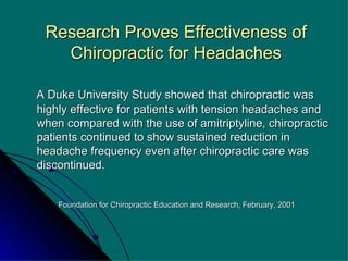 Research Proves Effectiveness of Chiropractic for Headaches A Duke University Study showed that chiropractic was highly effective for patients with tension headaches and when compared with the use of amitriptyline, chiropractic patients continued to show sustained reduction in headache frequency even after chiropractic care was discontinued. Foundation for Chiropractic Education and Research, February, 2001 