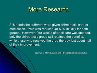 More Research 218 headache sufferers were given chiropractic care or medication.  Pain was reduced 40-50% initially for both groups.  However, four weeks after all care was stopped, only the chiropractic group still retained the benefits, while those who received the drug therapy lost about half of their improvement. Journal of Manipulative and Physiological Therapeutics 