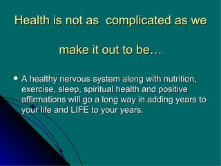 Health is not as  complicated as we  make it out to be… A healthy nervous system along with nutrition, exercise, sleep, spiritual health and positive affirmations will go a long way in adding years to your life and LIFE to your years. 