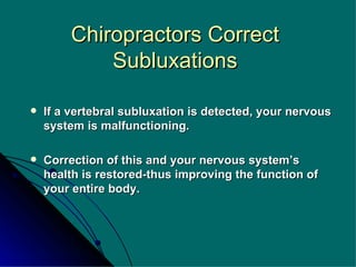 Chiropractors Correct Subluxations If a vertebral subluxation is detected, your nervous system is malfunctioning. Correction of this and your nervous system’s health is restored-thus improving the function of your entire body. 