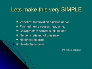 Lets make this very SIMPLE Vertebral Subluxation pinches nerve. Pinched nerve causes headache. Chiropractors correct subluxations. Nerve is relieved of pressure. Health is restored Headache is gone (All without DRUGS)   