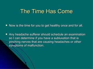 The Time Has Come Now is the time for you to get healthy once and for all. Any headache sufferer should schedule an examination so I can determine if you have a subluxation that is pinching nerves that are causing headaches or other symptoms of malfunction.  