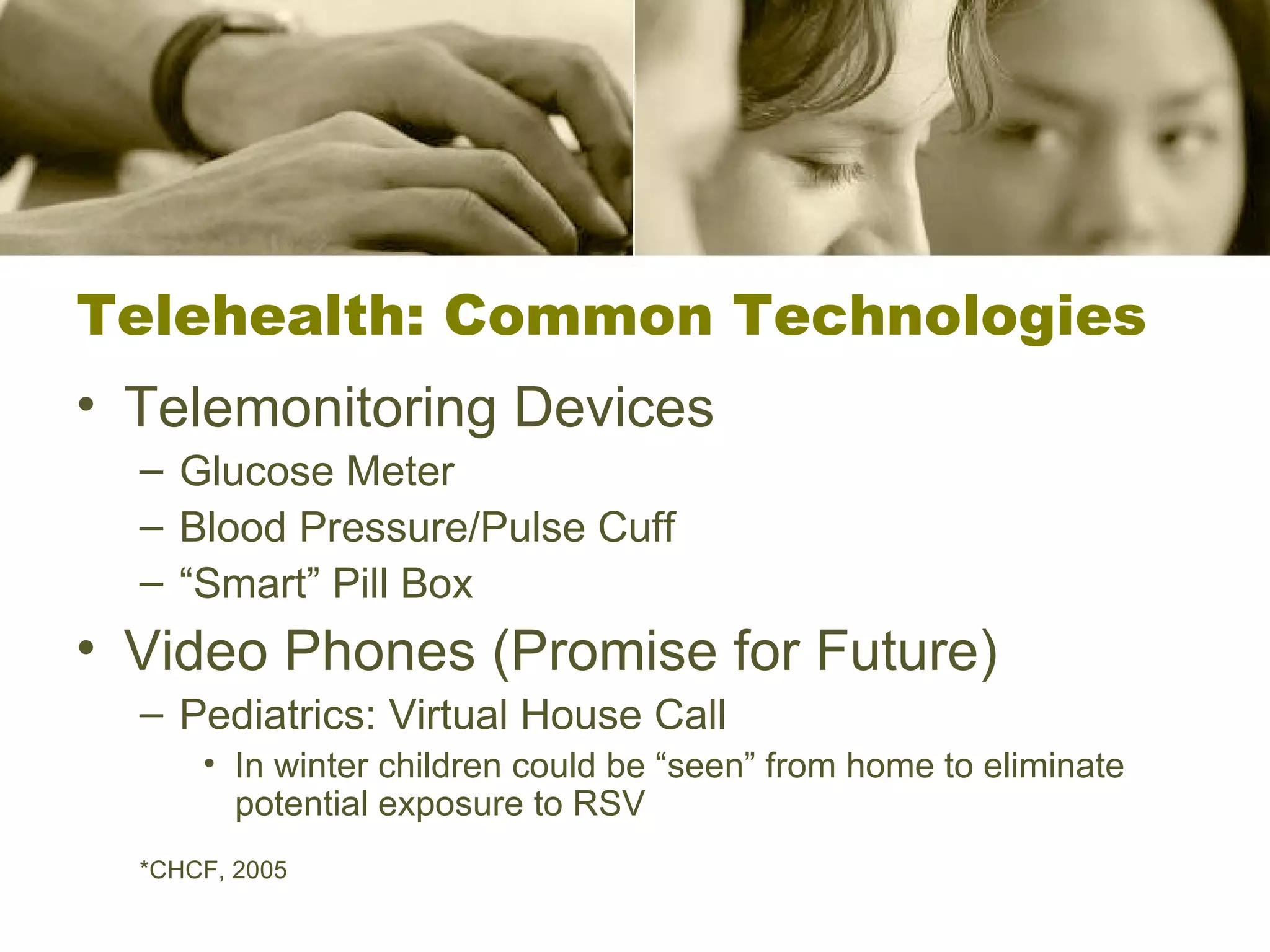 Telehealth: Common Technologies Telemonitoring Devices Glucose Meter Blood Pressure/Pulse Cuff “ Smart” Pill Box Video Phones (Promise for Future) Pediatrics: Virtual House Call In winter children could be “seen” from home to eliminate potential exposure to RSV *CHCF, 2005 
