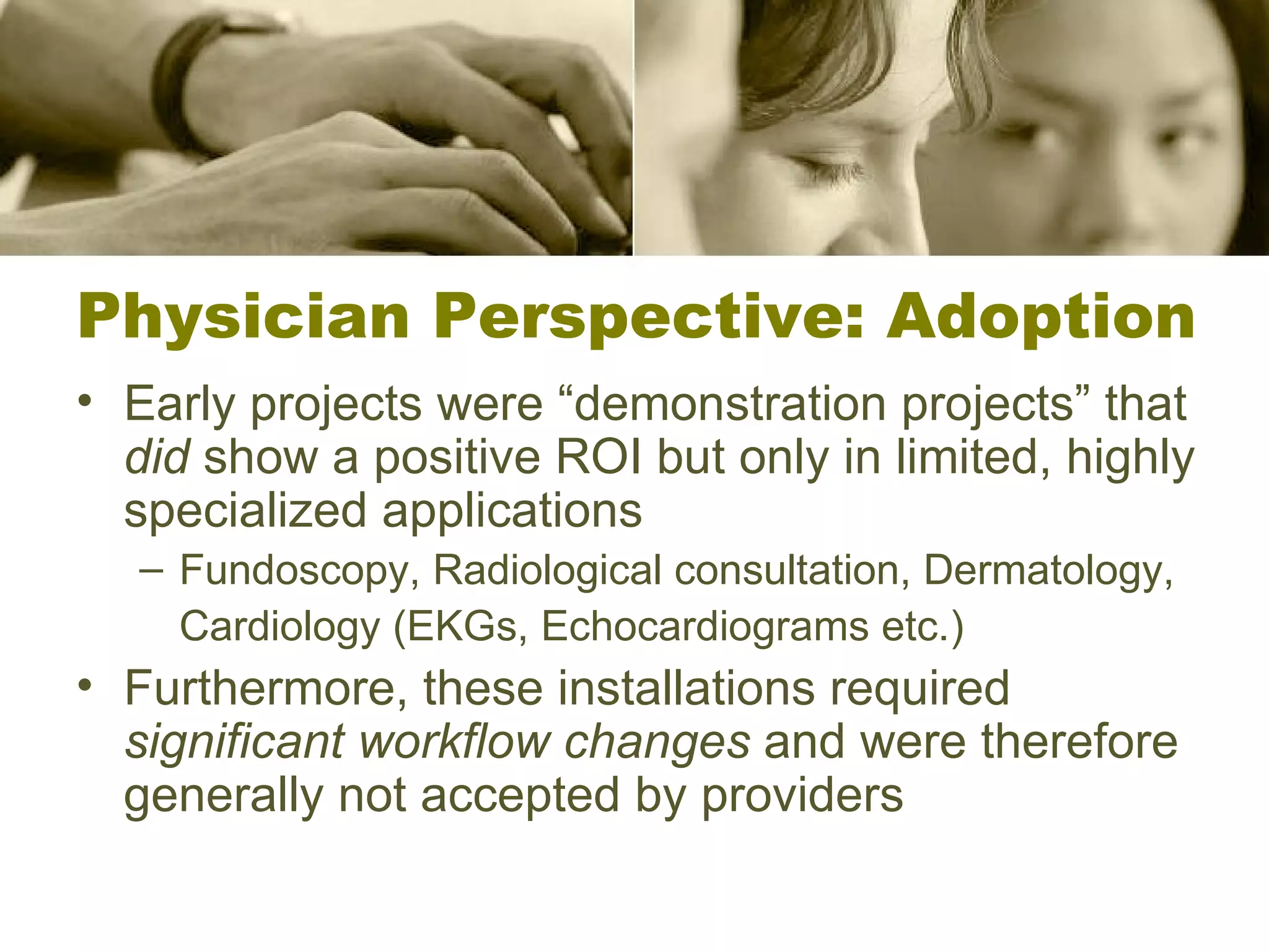 Physician Perspective: Adoption Early projects were “demonstration projects” that  did  show a positive ROI but only in limited, highly specialized applications Fundoscopy, Radiological consultation, Dermatology, Cardiology (EKGs, Echocardiograms etc.) Furthermore, these installations required  significant workflow changes  and were therefore generally not accepted by providers 
