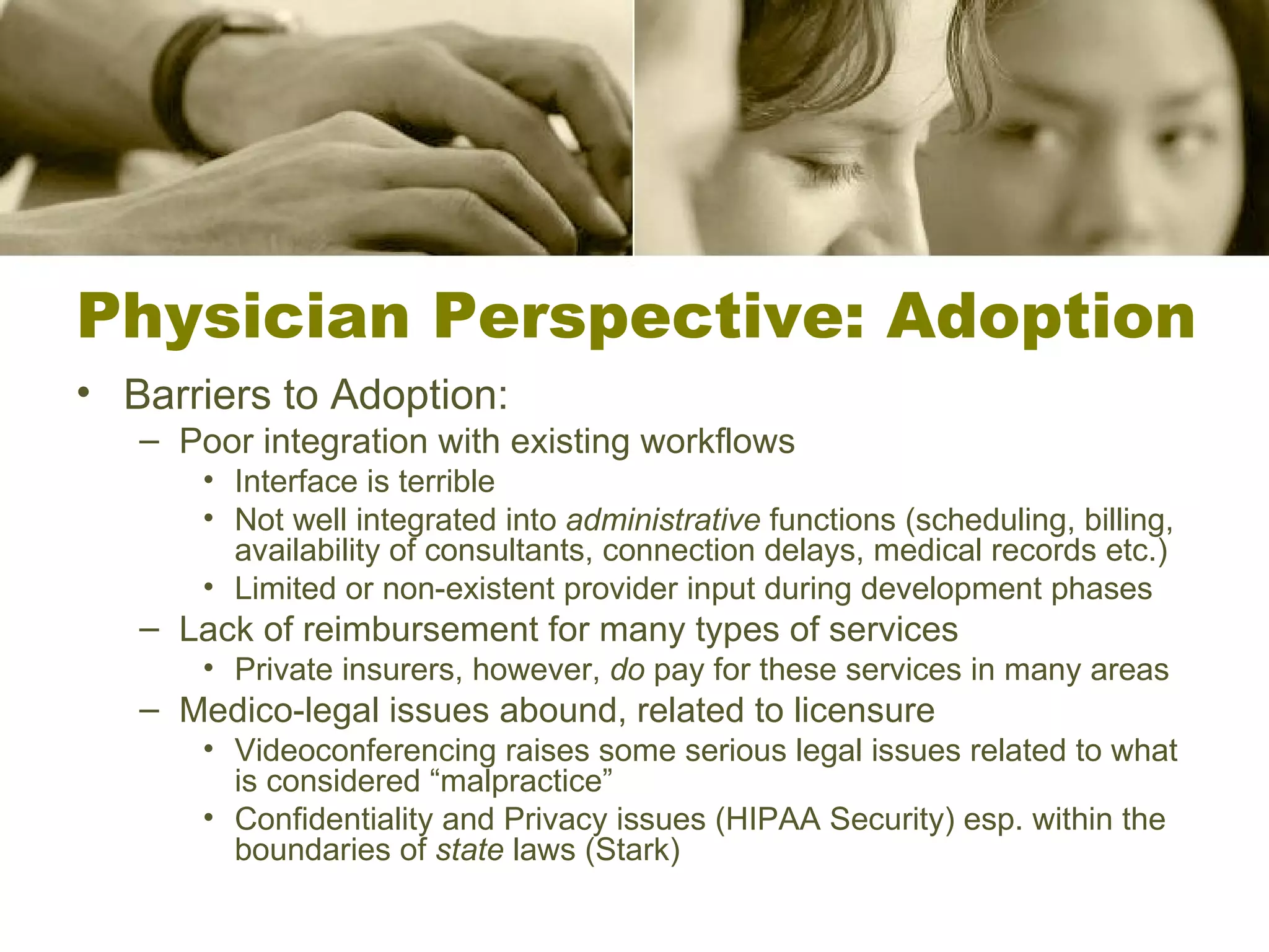 Physician Perspective: Adoption Barriers to Adoption: Poor integration with existing workflows Interface is terrible Not well integrated into  administrative  functions (scheduling, billing, availability of consultants, connection delays, medical records etc.) Limited or non-existent provider input during development phases Lack of reimbursement for many types of services Private insurers, however,  do  pay for these services in many areas Medico-legal issues abound, related to licensure Videoconferencing raises some serious legal issues related to what is considered “malpractice” Confidentiality and Privacy issues (HIPAA Security) esp. within the boundaries of  state  laws (Stark) 