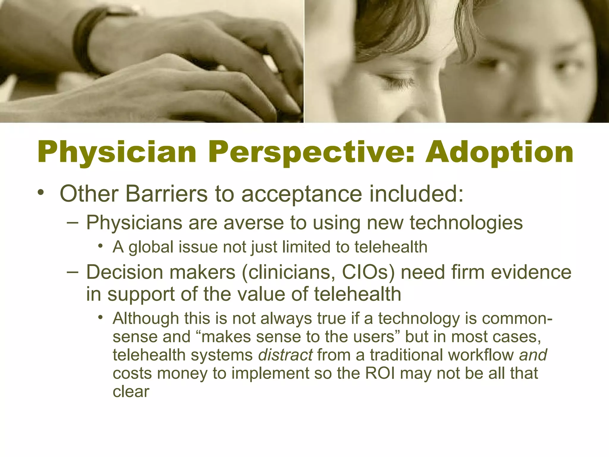 Physician Perspective: Adoption Other Barriers to acceptance included: Physicians are averse to using new technologies A global issue not just limited to telehealth Decision makers (clinicians, CIOs) need firm evidence in support of the value of telehealth Although this is not always true if a technology is common-sense and “makes sense to the users” but in most cases, telehealth systems  distract  from a traditional workflow  and  costs money to implement so the ROI may not be all that clear 