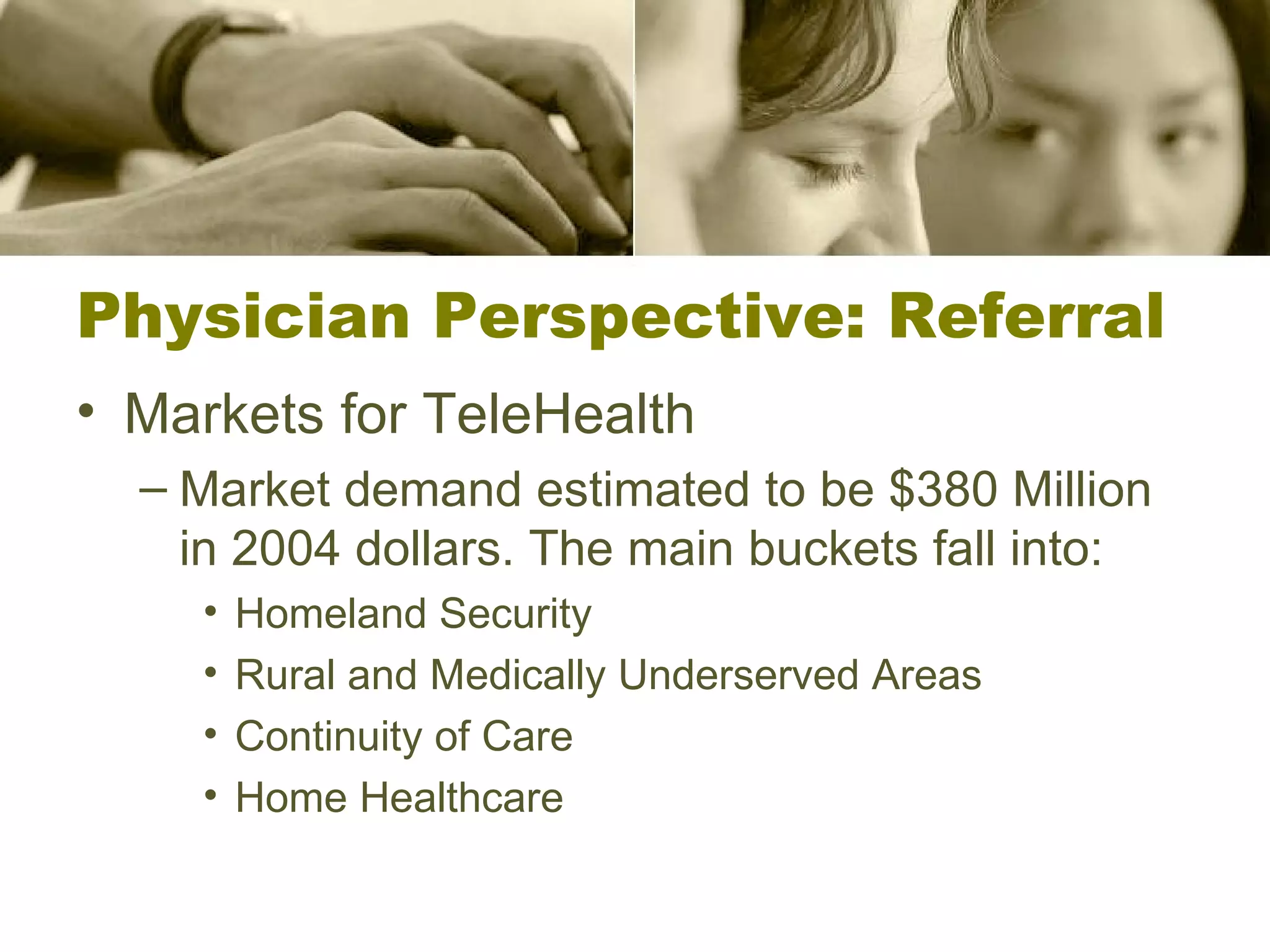 Physician Perspective: Referral Markets for TeleHealth Market demand estimated to be $380 Million in 2004 dollars. The main buckets fall into: Homeland Security Rural and Medically Underserved Areas Continuity of Care Home Healthcare 