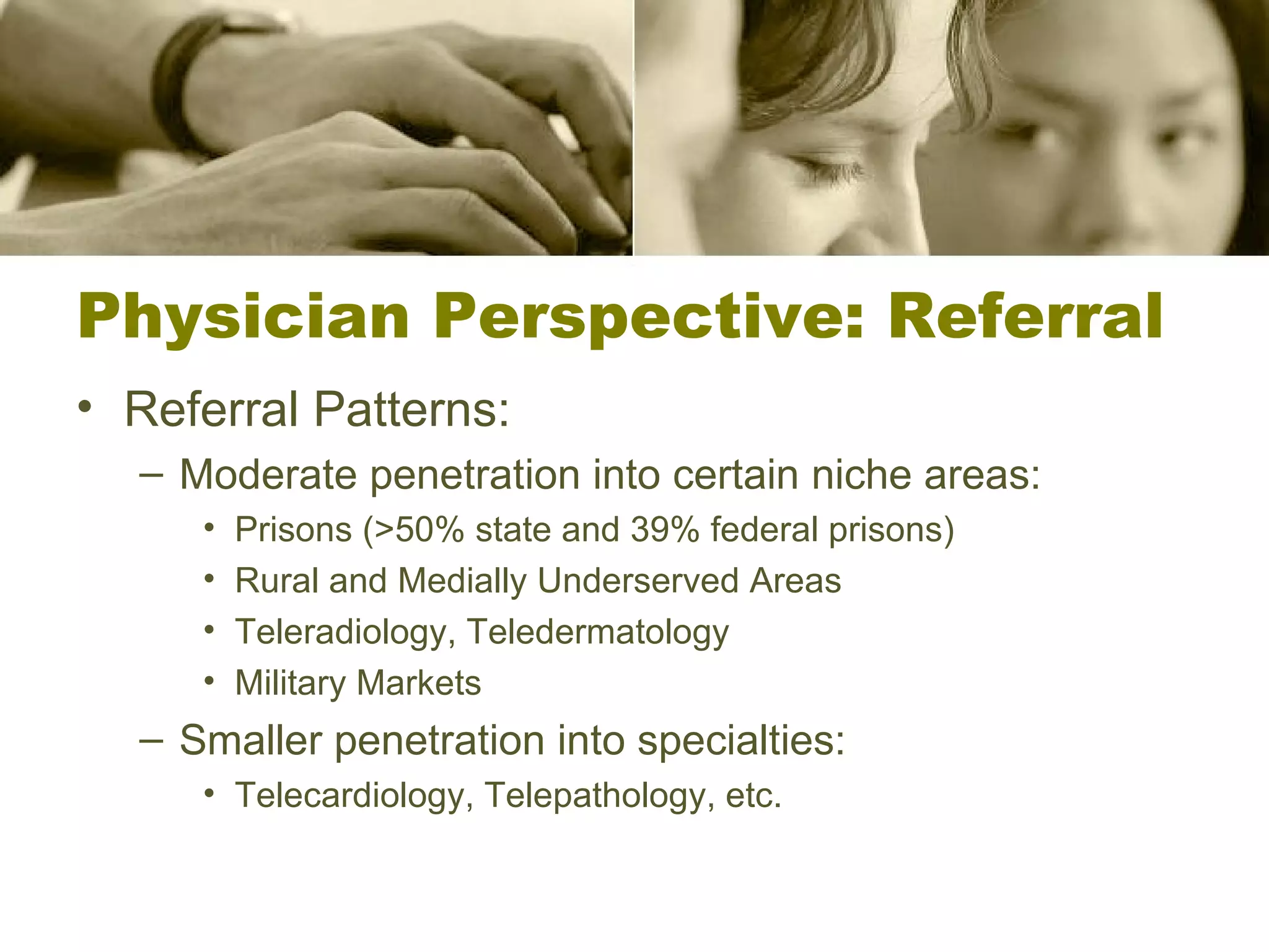 Physician Perspective: Referral Referral Patterns: Moderate penetration into certain niche areas: Prisons (>50% state and 39% federal prisons) Rural and Medially Underserved Areas Teleradiology, Teledermatology Military Markets Smaller penetration into specialties: Telecardiology, Telepathology, etc. 