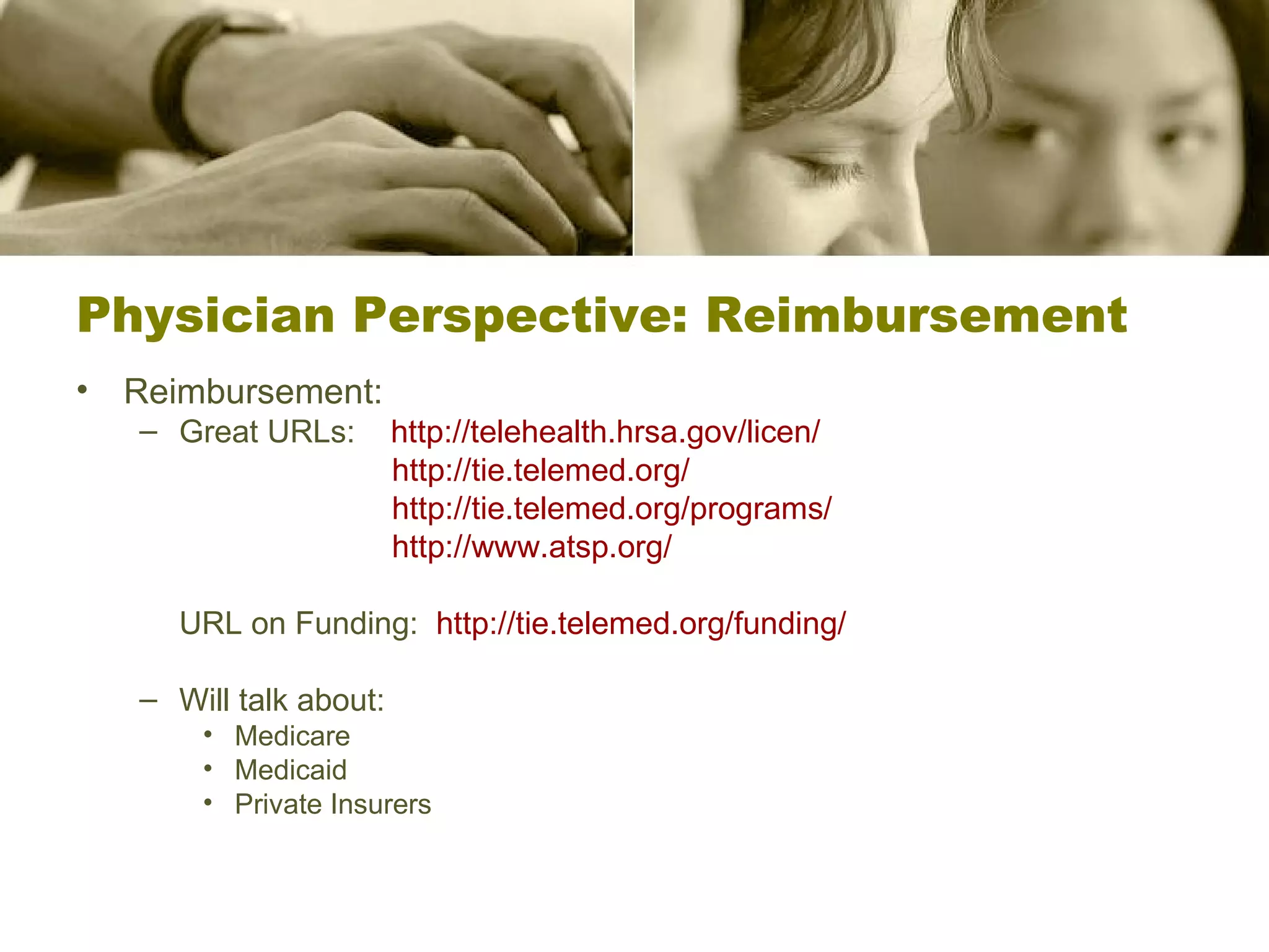 Physician Perspective: Reimbursement Reimbursement: Great URLs:  http://telehealth.hrsa.gov/licen/   http://tie.telemed.org/     http://tie.telemed.org/programs/   http://www.atsp.org/   URL on Funding:  http://tie.telemed.org/funding/   Will talk about: Medicare Medicaid Private Insurers 