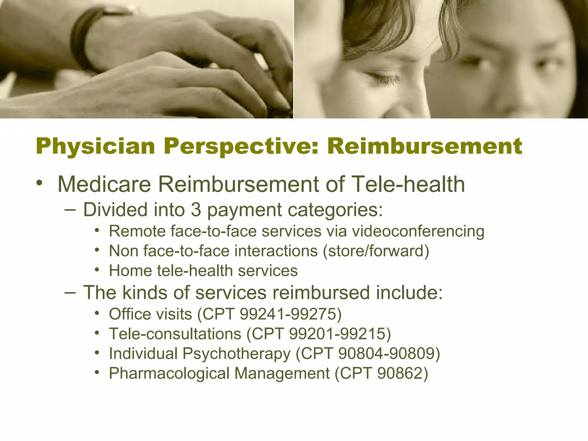 Physician Perspective: Reimbursement Medicare Reimbursement of Tele-health Divided into 3 payment categories: Remote face-to-face services via videoconferencing Non face-to-face interactions (store/forward) Home tele-health services The kinds of services reimbursed include: Office visits (CPT 99241-99275) Tele-consultations (CPT 99201-99215) Individual Psychotherapy (CPT 90804-90809) Pharmacological Management (CPT 90862) 