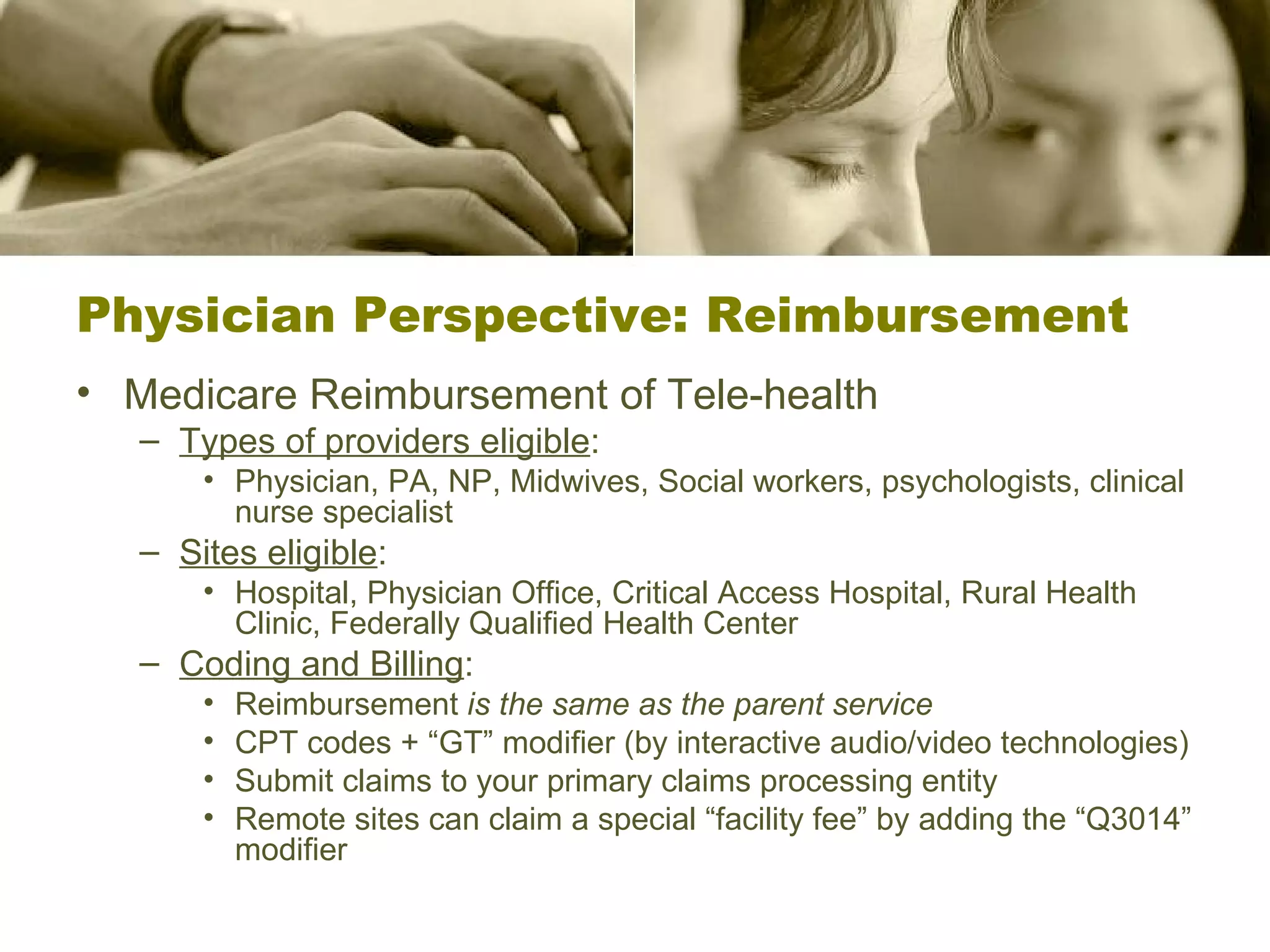 Physician Perspective: Reimbursement Medicare Reimbursement of Tele-health Types of providers eligible : Physician, PA, NP, Midwives, Social workers, psychologists, clinical nurse specialist Sites eligible :  Hospital, Physician Office, Critical Access Hospital, Rural Health Clinic, Federally Qualified Health Center Coding and Billing : Reimbursement  is the same as the parent service CPT codes + “GT” modifier (by interactive audio/video technologies) Submit claims to your primary claims processing entity Remote sites can claim a special “facility fee” by adding the “Q3014” modifier 